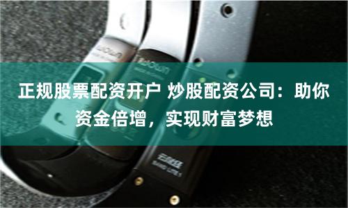 正规股票配资开户 炒股配资公司：助你资金倍增，实现财富梦想