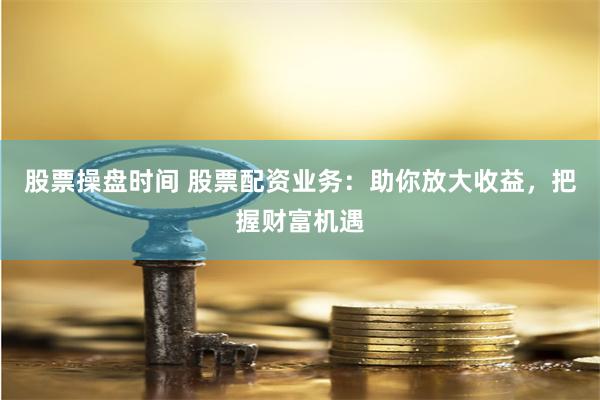 股票操盘时间 股票配资业务：助你放大收益，把握财富机遇