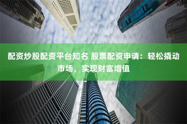 配资炒股配资平台知名 股票配资申请：轻松撬动市场，实现财富增值
