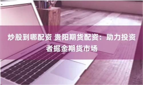 炒股到哪配资 贵阳期货配资：助力投资者掘金期货市场