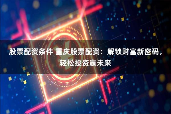 股票配资条件 重庆股票配资：解锁财富新密码，轻松投资赢未来