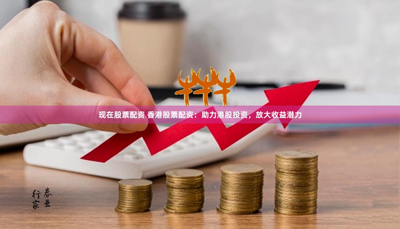 现在股票配资 香港股票配资：助力港股投资，放大收益潜力