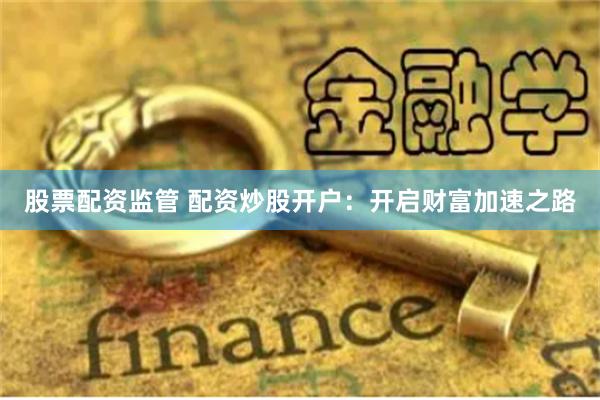 股票配资监管 配资炒股开户：开启财富加速之路