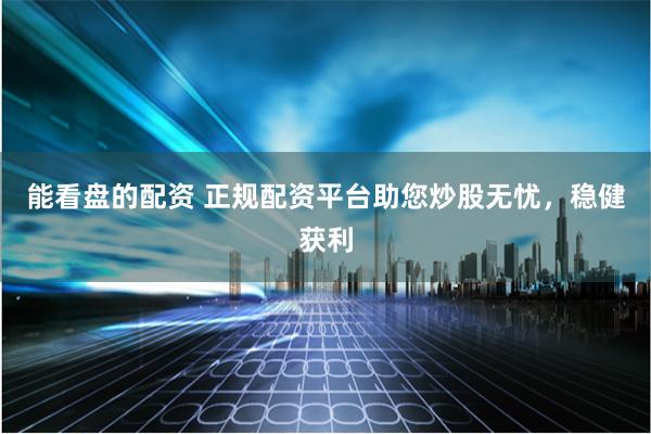 能看盘的配资 正规配资平台助您炒股无忧，稳健获利