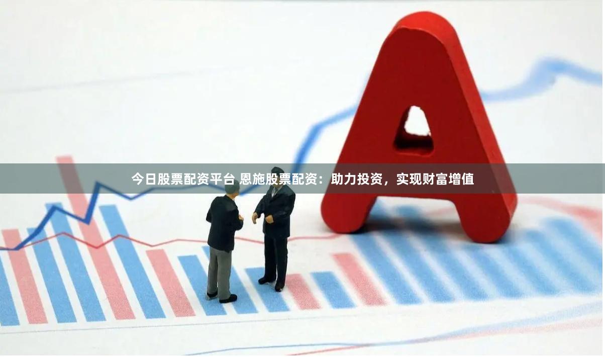 今日股票配资平台 恩施股票配资：助力投资，实现财富增值