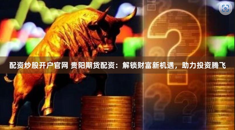 配资炒股开户官网 贵阳期货配资：解锁财富新机遇，助力投资腾飞