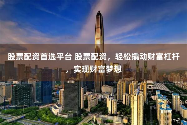 股票配资首选平台 股票配资，轻松撬动财富杠杆，实现财富梦想