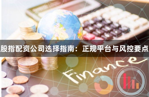 股指配资公司选择指南：正规平台与风控要点